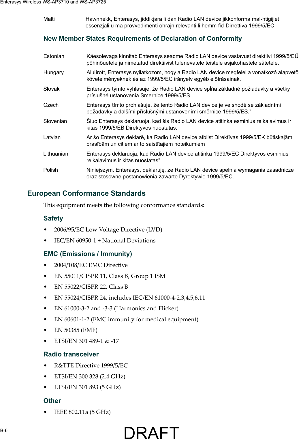 Enterasys Wireless WS-AP3710 and WS-AP3725B-6New Member States Requirements of Declaration of ConformityEuropean Conformance StandardsThis equipment meets the following conformance standards:Safety &bull; 2006/95/EC Low Voltage Directive (LVD)&bull; IEC/EN 60950-1 + National DeviationsEMC (Emissions / Immunity)&bull; 2004/108/EC EMC Directive&bull; EN 55011/CISPR 11, Class B, Group 1 ISM&bull; EN 55022/CISPR 22, Class B&bull; EN 55024/CISPR 24, includes IEC/EN 61000-4-2,3,4,5,6,11&bull; EN 61000-3-2 and -3-3 (Harmonics and Flicker)&bull; EN 60601-1-2 (EMC immunity for medical equipment)&bull; EN 50385 (EMF)&bull; ETSI/EN 301 489-1 &amp; -17 Radio transceiver &bull; R&amp;TTE Directive 1999/5/EC&bull; ETSI/EN 300 328 (2.4 GHz)&bull; ETSI/EN 301 893 (5 GHz)Other&bull; IEEE 802.11a (5 GHz)Malti Hawnhekk, Enterasys, jiddikjara li dan Radio LAN device jikkonforma mal-htigijiet essenzjali u ma provvedimenti ohrajn relevanti li hemm fid-Dirrettiva 1999/5/EC.Estonian K&auml;esolevaga kinnitab Enterasys seadme Radio LAN device vastavust direktiivi 1999/5/E&Uuml; p&otilde;hin&otilde;uetele ja nimetatud direktiivist tulenevatele teistele asjakohastele s&auml;tetele.Hungary Alul&iacute;rott, Enterasys nyilatkozom, hogy a Radio LAN device megfelel a vonatkoz&oacute; alapvet&otilde; k&ouml;vetelm&eacute;nyeknek &eacute;s az 1999/5/EC ir&aacute;nyelv egy&eacute;b el&otilde;&iacute;r&aacute;sainak.Slovak Enterasys t&yacute;mto vyhlasuje, že Radio LAN device spĺňa z&aacute;kladn&eacute; požiadavky a v&scaron;etky pr&iacute;slu&scaron;n&eacute; ustanovenia Smernice 1999/5/ES.Czech Enterasys t&iacute;mto prohla&scaron;uje, že tento Radio LAN device je ve shodě se z&aacute;kladn&iacute;mi požadavky a dal&scaron;&iacute;mi př&iacute;slu&scaron;n&yacute;mi ustanoven&iacute;mi směrnice 1999/5/ES."Slovenian &Scaron;iuo Enterasys deklaruoja, kad &scaron;is Radio LAN device atitinka esminius reikalavimus ir kitas 1999/5/EB Direktyvos nuostatas.Latvian Ar &scaron;o Enterasys deklarē, ka Radio LAN device atbilst Direktīvas 1999/5/EK būtiskajām prasībām un citiem ar to saistītajiem noteikumiemLithuanian Enterasys deklaruoja, kad Radio LAN device atitinka 1999/5/EC Direktyvos esminius reikalavimus ir kitas nuostatas".Polish Niniejszym, Enterasys, deklaruję, że Radio LAN device spełnia wymagania zasadnicze oraz stosowne postanowienia zawarte Dyrektywie 1999/5/EC.DRAFT
