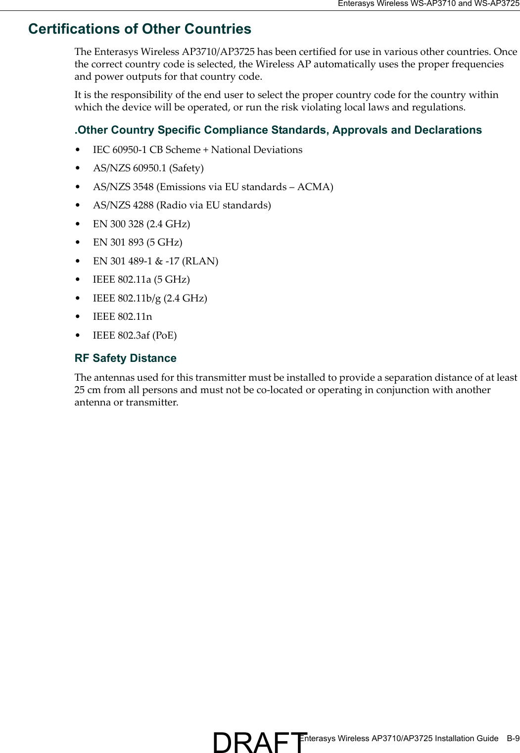 Enterasys Wireless WS-AP3710 and WS-AP3725Enterasys Wireless AP3710/AP3725 Installation Guide B-9Certifications of Other Countries The Enterasys Wireless AP3710/AP3725 has been certified for use in various other countries. Once the correct country code is selected, the Wireless AP automatically uses the proper frequencies and power outputs for that country code.It is the responsibility of the end user to select the proper country code for the country within which the device will be operated, or run the risk violating local laws and regulations..Other Country Specific Compliance Standards, Approvals and Declarations&bull; IEC 60950-1 CB Scheme + National Deviations&bull; AS/NZS 60950.1 (Safety)&bull; AS/NZS 3548 (Emissions via EU standards &ndash; ACMA)&bull; AS/NZS 4288 (Radio via EU standards)&bull; EN 300 328 (2.4 GHz)&bull; EN 301 893 (5 GHz)&bull; EN 301 489-1 &amp; -17 (RLAN)&bull; IEEE 802.11a (5 GHz)&bull; IEEE 802.11b/g (2.4 GHz)&bull; IEEE 802.11n&bull; IEEE 802.3af (PoE)RF Safety DistanceThe antennas used for this transmitter must be installed to provide a separation distance of at least 25 cm from all persons and must not be co-located or operating in conjunction with another antenna or transmitter.DRAFT