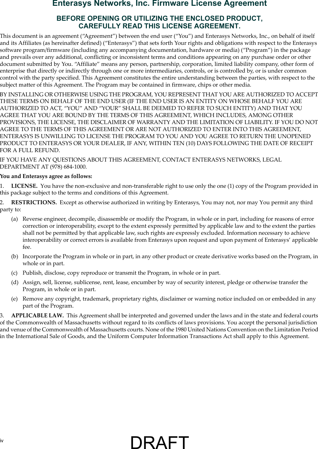 ivEnterasys Networks, Inc. Firmware License AgreementBEFORE OPENING OR UTILIZING THE ENCLOSED PRODUCT,CAREFULLY READ THIS LICENSE AGREEMENT.This document is an agreement (&ldquo;Agreement&rdquo;) between the end user (&ldquo;You&rdquo;) and Enterasys Networks, Inc., on behalf of itself and its Affiliates (as hereinafter defined) (&ldquo;Enterasys&rdquo;) that sets forth Your rights and obligations with respect to the Enterasys software program/firmware (including any accompanying documentation, hardware or media) (&ldquo;Program&rdquo;) in the package and prevails over any additional, conflicting or inconsistent terms and conditions appearing on any purchase order or other document submitted by You. &ldquo;Affiliate&rdquo; means any person, partnership, corporation, limited liability company, other form of enterprise that directly or indirectly through one or more intermediaries, controls, or is controlled by, or is under common control with the party specified. This Agreement constitutes the entire understanding between the parties, with respect to the subject matter of this Agreement. The Program may be contained in firmware, chips or other media.BY INSTALLING OR OTHERWISE USING THE PROGRAM, YOU REPRESENT THAT YOU ARE AUTHORIZED TO ACCEPT THESE TERMS ON BEHALF OF THE END USER (IF THE END USER IS AN ENTITY ON WHOSE BEHALF YOU ARE AUTHORIZED TO ACT, &ldquo;YOU&rdquo; AND &ldquo;YOUR&rdquo; SHALL BE DEEMED TO REFER TO SUCH ENTITY) AND THAT YOU AGREE THAT YOU ARE BOUND BY THE TERMS OF THIS AGREEMENT, WHICH INCLUDES, AMONG OTHER PROVISIONS, THE LICENSE, THE DISCLAIMER OF WARRANTY AND THE LIMITATION OF LIABILITY. IF YOU DO NOT AGREE TO THE TERMS OF THIS AGREEMENT OR ARE NOT AUTHORIZED TO ENTER INTO THIS AGREEMENT, ENTERASYS IS UNWILLING TO LICENSE THE PROGRAM TO YOU AND YOU AGREE TO RETURN THE UNOPENED PRODUCT TO ENTERASYS OR YOUR DEALER, IF ANY, WITHIN TEN (10) DAYS FOLLOWING THE DATE OF RECEIPT FOR A FULL REFUND.IF YOU HAVE ANY QUESTIONS ABOUT THIS AGREEMENT, CONTACT ENTERASYS NETWORKS, LEGAL DEPARTMENT AT (978) 684-1000.You and Enterasys agree as follows:1. LICENSE. You have the non-exclusive and non-transferable right to use only the one (1) copy of the Program provided in this package subject to the terms and conditions of this Agreement.2. RESTRICTIONS. Except as otherwise authorized in writing by Enterasys, You may not, nor may You permit any third party to:(a) Reverse engineer, decompile, disassemble or modify the Program, in whole or in part, including for reasons of error correction or interoperability, except to the extent expressly permitted by applicable law and to the extent the parties shall not be permitted by that applicable law, such rights are expressly excluded. Information necessary to achieve interoperability or correct errors is available from Enterasys upon request and upon payment of Enterasys&rsquo; applicable fee.(b) Incorporate the Program in whole or in part, in any other product or create derivative works based on the Program, in whole or in part.(c) Publish, disclose, copy reproduce or transmit the Program, in whole or in part.(d) Assign, sell, license, sublicense, rent, lease, encumber by way of security interest, pledge or otherwise transfer the Program, in whole or in part.(e) Remove any copyright, trademark, proprietary rights, disclaimer or warning notice included on or embedded in any part of the Program.3. APPLICABLE LAW. This Agreement shall be interpreted and governed under the laws and in the state and federal courts of the Commonwealth of Massachusetts without regard to its conflicts of laws provisions. You accept the personal jurisdiction and venue of the Commonwealth of Massachusetts courts. None of the 1980 United Nations Convention on the Limitation Period in the International Sale of Goods, and the Uniform Computer Information Transactions Act shall apply to this Agreement.DRAFT
