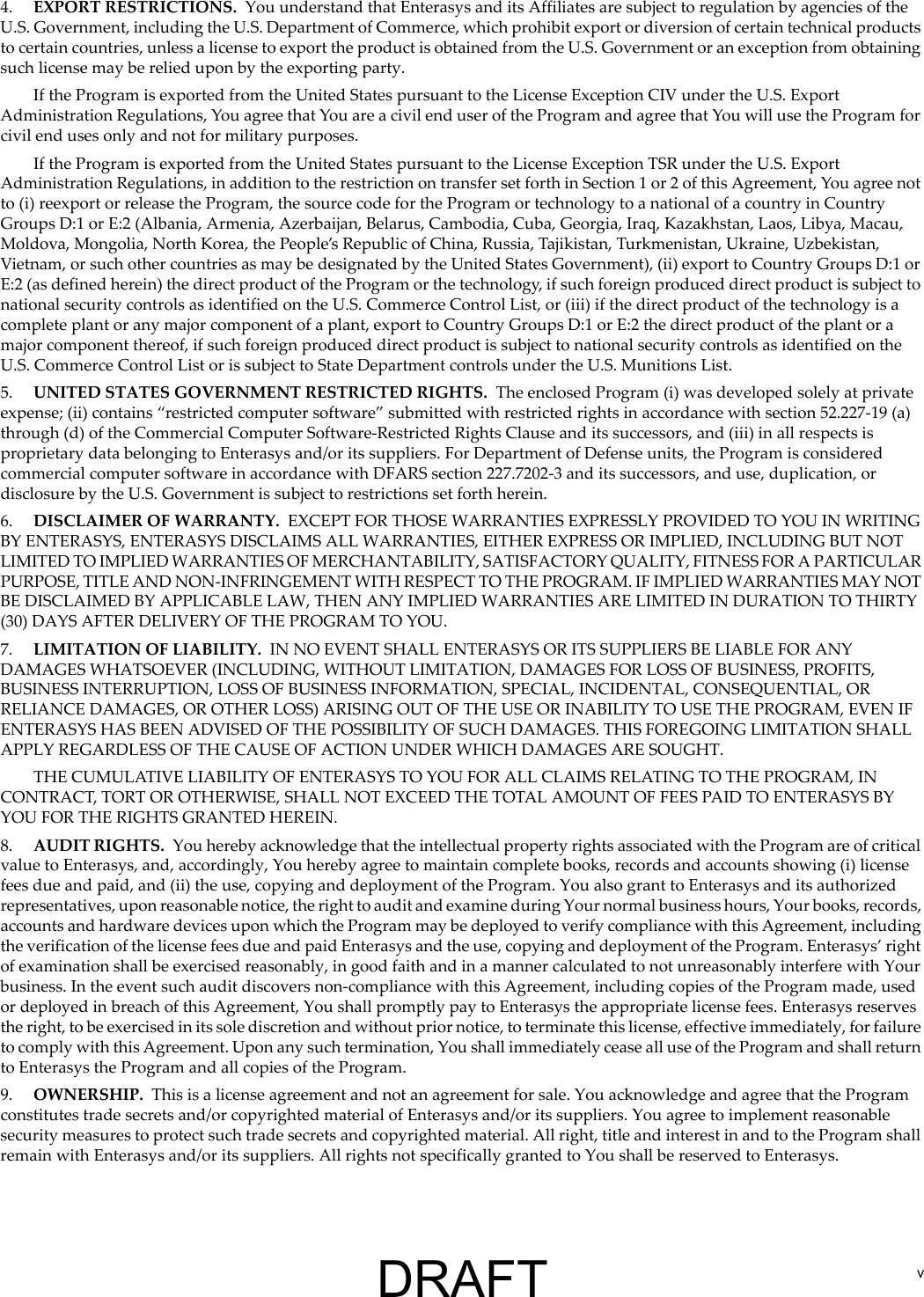 v4. EXPORT RESTRICTIONS. You understand that Enterasys and its Affiliates are subject to regulation by agencies of the U.S. Government, including the U.S. Department of Commerce, which prohibit export or diversion of certain technical products to certain countries, unless a license to export the product is obtained from the U.S. Government or an exception from obtaining such license may be relied upon by the exporting party.If the Program is exported from the United States pursuant to the License Exception CIV under the U.S. Export Administration Regulations, You agree that You are a civil end user of the Program and agree that You will use the Program for civil end uses only and not for military purposes.If the Program is exported from the United States pursuant to the License Exception TSR under the U.S. Export Administration Regulations, in addition to the restriction on transfer set forth in Section 1 or 2 of this Agreement, You agree not to (i) reexport or release the Program, the source code for the Program or technology to a national of a country in Country Groups D:1 or E:2 (Albania, Armenia, Azerbaijan, Belarus, Cambodia, Cuba, Georgia, Iraq, Kazakhstan, Laos, Libya, Macau, Moldova, Mongolia, North Korea, the People&rsquo;s Republic of China, Russia, Tajikistan, Turkmenistan, Ukraine, Uzbekistan, Vietnam, or such other countries as may be designated by the United States Government), (ii) export to Country Groups D:1 or E:2 (as defined herein) the direct product of the Program or the technology, if such foreign produced direct product is subject to national security controls as identified on the U.S. Commerce Control List, or (iii) if the direct product of the technology is a complete plant or any major component of a plant, export to Country Groups D:1 or E:2 the direct product of the plant or a major component thereof, if such foreign produced direct product is subject to national security controls as identified on the U.S. Commerce Control List or is subject to State Department controls under the U.S. Munitions List.5. UNITED STATES GOVERNMENT RESTRICTED RIGHTS. The enclosed Program (i) was developed solely at private expense; (ii) contains &ldquo;restricted computer software&rdquo; submitted with restricted rights in accordance with section 52.227-19 (a) through (d) of the Commercial Computer Software-Restricted Rights Clause and its successors, and (iii) in all respects is proprietary data belonging to Enterasys and/or its suppliers. For Department of Defense units, the Program is considered commercial computer software in accordance with DFARS section 227.7202-3 and its successors, and use, duplication, or disclosure by the U.S. Government is subject to restrictions set forth herein.6. DISCLAIMER OF WARRANTY. EXCEPT FOR THOSE WARRANTIES EXPRESSLY PROVIDED TO YOU IN WRITING BY ENTERASYS, ENTERASYS DISCLAIMS ALL WARRANTIES, EITHER EXPRESS OR IMPLIED, INCLUDING BUT NOT LIMITED TO IMPLIED WARRANTIES OF MERCHANTABILITY, SATISFACTORY QUALITY, FITNESS FOR A PARTICULAR PURPOSE, TITLE AND NON-INFRINGEMENT WITH RESPECT TO THE PROGRAM. IF IMPLIED WARRANTIES MAY NOT BE DISCLAIMED BY APPLICABLE LAW, THEN ANY IMPLIED WARRANTIES ARE LIMITED IN DURATION TO THIRTY (30) DAYS AFTER DELIVERY OF THE PROGRAM TO YOU.7. LIMITATION OF LIABILITY. IN NO EVENT SHALL ENTERASYS OR ITS SUPPLIERS BE LIABLE FOR ANY DAMAGES WHATSOEVER (INCLUDING, WITHOUT LIMITATION, DAMAGES FOR LOSS OF BUSINESS, PROFITS, BUSINESS INTERRUPTION, LOSS OF BUSINESS INFORMATION, SPECIAL, INCIDENTAL, CONSEQUENTIAL, OR RELIANCE DAMAGES, OR OTHER LOSS) ARISING OUT OF THE USE OR INABILITY TO USE THE PROGRAM, EVEN IF ENTERASYS HAS BEEN ADVISED OF THE POSSIBILITY OF SUCH DAMAGES. THIS FOREGOING LIMITATION SHALL APPLY REGARDLESS OF THE CAUSE OF ACTION UNDER WHICH DAMAGES ARE SOUGHT.THE CUMULATIVE LIABILITY OF ENTERASYS TO YOU FOR ALL CLAIMS RELATING TO THE PROGRAM, IN CONTRACT, TORT OR OTHERWISE, SHALL NOT EXCEED THE TOTAL AMOUNT OF FEES PAID TO ENTERASYS BY YOU FOR THE RIGHTS GRANTED HEREIN.8. AUDIT RIGHTS. You hereby acknowledge that the intellectual property rights associated with the Program are of critical value to Enterasys, and, accordingly, You hereby agree to maintain complete books, records and accounts showing (i) license fees due and paid, and (ii) the use, copying and deployment of the Program. You also grant to Enterasys and its authorized representatives, upon reasonable notice, the right to audit and examine during Your normal business hours, Your books, records, accounts and hardware devices upon which the Program may be deployed to verify compliance with this Agreement, including the verification of the license fees due and paid Enterasys and the use, copying and deployment of the Program. Enterasys&rsquo; right of examination shall be exercised reasonably, in good faith and in a manner calculated to not unreasonably interfere with Your business. In the event such audit discovers non-compliance with this Agreement, including copies of the Program made, used or deployed in breach of this Agreement, You shall promptly pay to Enterasys the appropriate license fees. Enterasys reserves the right, to be exercised in its sole discretion and without prior notice, to terminate this license, effective immediately, for failure to comply with this Agreement. Upon any such termination, You shall immediately cease all use of the Program and shall return to Enterasys the Program and all copies of the Program.9. OWNERSHIP. This is a license agreement and not an agreement for sale. You acknowledge and agree that the Program constitutes trade secrets and/or copyrighted material of Enterasys and/or its suppliers. You agree to implement reasonable security measures to protect such trade secrets and copyrighted material. All right, title and interest in and to the Program shall remain with Enterasys and/or its suppliers. All rights not specifically granted to You shall be reserved to Enterasys.DRAFT