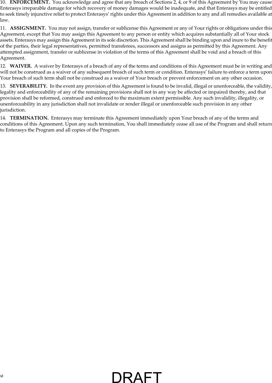 vi10. ENFORCEMENT. You acknowledge and agree that any breach of Sections 2, 4, or 9 of this Agreement by You may cause Enterasys irreparable damage for which recovery of money damages would be inadequate, and that Enterasys may be entitled to seek timely injunctive relief to protect Enterasys&rsquo; rights under this Agreement in addition to any and all remedies available at law.11. ASSIGNMENT. You may not assign, transfer or sublicense this Agreement or any of Your rights or obligations under this Agreement, except that You may assign this Agreement to any person or entity which acquires substantially all of Your stock assets. Enterasys may assign this Agreement in its sole discretion. This Agreement shall be binding upon and inure to the benefit of the parties, their legal representatives, permitted transferees, successors and assigns as permitted by this Agreement. Any attempted assignment, transfer or sublicense in violation of the terms of this Agreement shall be void and a breach of this Agreement.12. WAIVER. A waiver by Enterasys of a breach of any of the terms and conditions of this Agreement must be in writing and will not be construed as a waiver of any subsequent breach of such term or condition. Enterasys&rsquo; failure to enforce a term upon Your breach of such term shall not be construed as a waiver of Your breach or prevent enforcement on any other occasion.13. SEVERABILITY. In the event any provision of this Agreement is found to be invalid, illegal or unenforceable, the validity, legality and enforceability of any of the remaining provisions shall not in any way be affected or impaired thereby, and that provision shall be reformed, construed and enforced to the maximum extent permissible. Any such invalidity, illegality, or unenforceability in any jurisdiction shall not invalidate or render illegal or unenforceable such provision in any other jurisdiction.14. TERMINATION. Enterasys may terminate this Agreement immediately upon Your breach of any of the terms and conditions of this Agreement. Upon any such termination, You shall immediately cease all use of the Program and shall return to Enterasys the Program and all copies of the Program.DRAFT