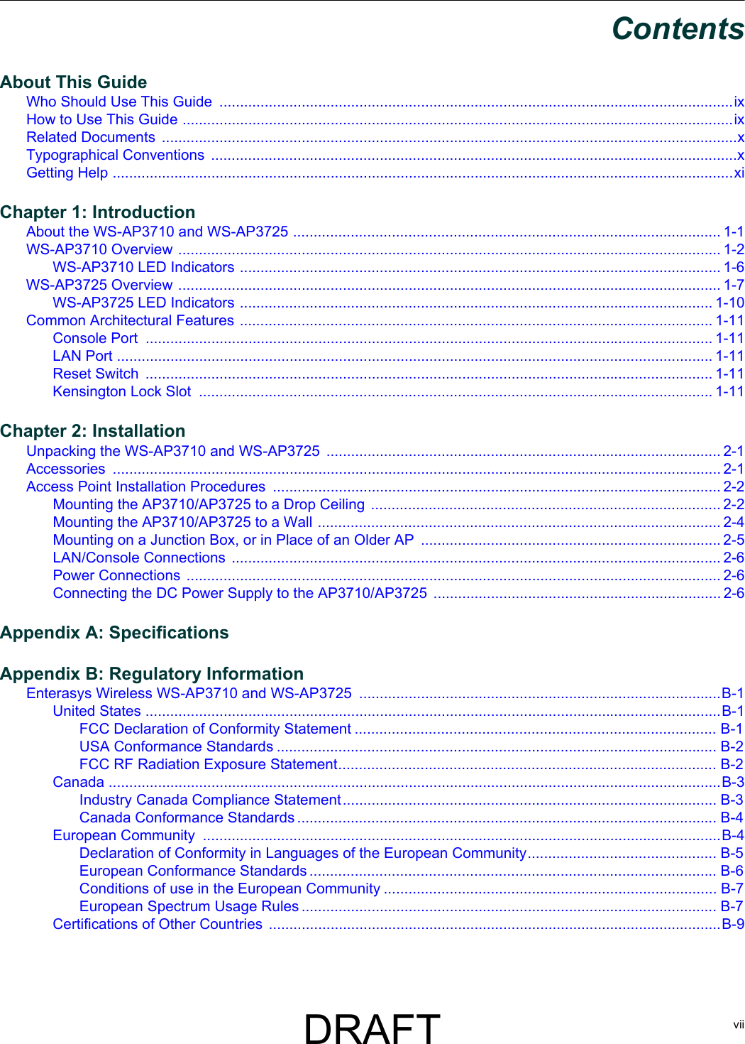viiContentsAbout This GuideWho Should Use This Guide  .............................................................................................................................ixHow to Use This Guide ......................................................................................................................................ixRelated Documents  ............................................................................................................................................xTypographical Conventions  ................................................................................................................................xGetting Help .......................................................................................................................................................xiChapter 1: IntroductionAbout the WS-AP3710 and WS-AP3725 ........................................................................................................ 1-1WS-AP3710 Overview .................................................................................................................................... 1-2WS-AP3710 LED Indicators ..................................................................................................................... 1-6WS-AP3725 Overview .................................................................................................................................... 1-7WS-AP3725 LED Indicators ................................................................................................................... 1-10Common Architectural Features ................................................................................................................... 1-11Console Port  .......................................................................................................................................... 1-11LAN Port ................................................................................................................................................. 1-11Reset Switch  .......................................................................................................................................... 1-11Kensington Lock Slot  ............................................................................................................................. 1-11Chapter 2: InstallationUnpacking the WS-AP3710 and WS-AP3725 ................................................................................................ 2-1Accessories .................................................................................................................................................... 2-1Access Point Installation Procedures  ............................................................................................................. 2-2Mounting the AP3710/AP3725 to a Drop Ceiling  ..................................................................................... 2-2Mounting the AP3710/AP3725 to a Wall .................................................................................................. 2-4Mounting on a Junction Box, or in Place of an Older AP  .........................................................................2-5LAN/Console Connections  ....................................................................................................................... 2-6Power Connections .................................................................................................................................. 2-6Connecting the DC Power Supply to the AP3710/AP3725 ...................................................................... 2-6Appendix A: SpecificationsAppendix B: Regulatory InformationEnterasys Wireless WS-AP3710 and WS-AP3725  ........................................................................................B-1United States ............................................................................................................................................B-1FCC Declaration of Conformity Statement ........................................................................................ B-1USA Conformance Standards ........................................................................................................... B-2FCC RF Radiation Exposure Statement............................................................................................ B-2Canada .....................................................................................................................................................B-3Industry Canada Compliance Statement........................................................................................... B-3Canada Conformance Standards ...................................................................................................... B-4European Community  ..............................................................................................................................B-4Declaration of Conformity in Languages of the European Community.............................................. B-5European Conformance Standards ................................................................................................... B-6Conditions of use in the European Community ................................................................................. B-7European Spectrum Usage Rules ..................................................................................................... B-7Certifications of Other Countries ..............................................................................................................B-9DRAFT