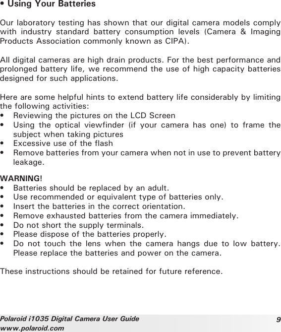 9Polaroid i1035 Digital Camera User Guidewww.polaroid.com• Using Your BatteriesOur laboratory testing has shown that our digital camera models comply with  industry  standard  battery  consumption  levels  (Camera  &amp;  Imaging Products Association commonly known as CIPA).All digital cameras are high drain products. For the best performance and prolonged battery life, we recommend the use of high capacity batteries designed for such applications. Here are some helpful hints to extend battery life considerably by limiting the following activities:•  Reviewing the pictures on the LCD Screen•  Using  the  optical  viewfinder (if  your  camera  has  one)  to  frame  the subject when taking pictures•  Excessive use of the flash•  Remove batteries from your camera when not in use to prevent battery leakage.WARNING!•  Batteries should be replaced by an adult.•  Use recommended or equivalent type of batteries only. •  Insert the batteries in the correct orientation.•  Remove exhausted batteries from the camera immediately.•  Do not short the supply terminals.•  Please dispose of the batteries properly.•  Do  not  touch  the  lens when  the camera  hangs due  to low  battery. Please replace the batteries and power on the camera.These instructions should be retained for future reference.