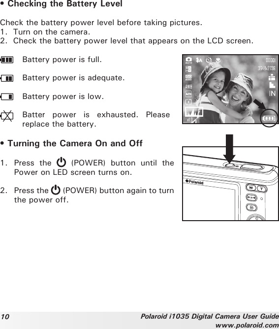 10 Polaroid i1035 Digital Camera User Guidewww.polaroid.com• Checking the Battery LevelCheck the battery power level before taking pictures.1.  Turn on the camera. 2.  Check the battery power level that appears on the LCD screen.  Battery power is full.  Battery power is adequate.  Battery power is low.  Batter  power  is  exhausted.  Please replace the battery.• Turning the Camera On and Off1.  Press  the    (POWER)  button  until  the Power on LED screen turns on.2.  Press the   (POWER) button again to turn the power off.