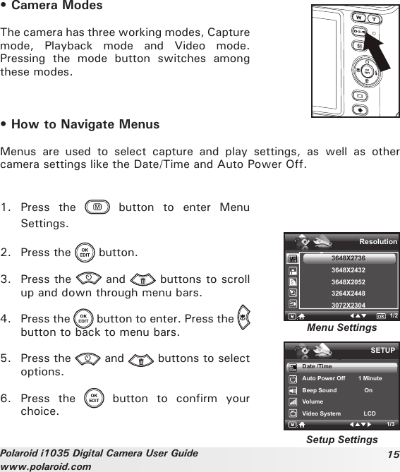 15Polaroid i1035 Digital Camera User Guidewww.polaroid.com• Camera ModesThe camera has three working modes, Capture mode,  Playback  mode  and  Video  mode. Pressing  the  mode  button  switches  among these modes.• How to Navigate MenusMenus  are  used  to  select  capture  and  play  settings,  as  well  as  other camera settings like the Date/Time and Auto Power Off.1.  Press  the    button  to  enter  Menu Settings. 2.  Press the   button.3.  Press the   and   buttons to scroll up and down through menu bars.4.  Press the   button to enter. Press the   button to back to menu bars.5.  Press the   and   buttons to select options.6.  Press  the    button  to  confirm  your choice.SETUP1/3ResolutionMenu SettingsSetup Settings1/23648X27363648X24323648X20523264X24483072X2304Date /TimeAuto Power Off        1 MinuteBeep Sound                 OnVolumeVideo System              LCD