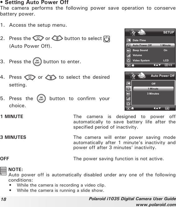 18 Polaroid i1035 Digital Camera User Guidewww.polaroid.com• Setting Auto Power OffThe  camera  performs  the  following  power  save  operation  to  conserve battery power.1.  Access the setup menu.2.  Press the   or   button to select   (Auto Power Off).3.  Press the   button to enter.4.  Press    or    to select  the  desired setting.5.  Press  the    button  to  confirm  your choice.SETUPDate /TimeAuto Power Off            1 MinuteBeep Sound                      OnVolumeVideo System                   LCD1/3.Auto Power Off Off1 Minute3 Minutes1 MINUTE  The  camera  is  designed  to  power  off automatically  to  save  battery  life  after  the specified period of inactivity.3 MINUTES  The  camera  will  enter  power  saving  mode automatically after  1  minute’s inactivity  and power off after 3 minutes’ inactivity.OFF  The power saving function is not active.  NOTE:Auto power off is automatically  disabled under any one of the following conditions: •  While the camera is recording a video clip.•  While the camera is running a slide show.