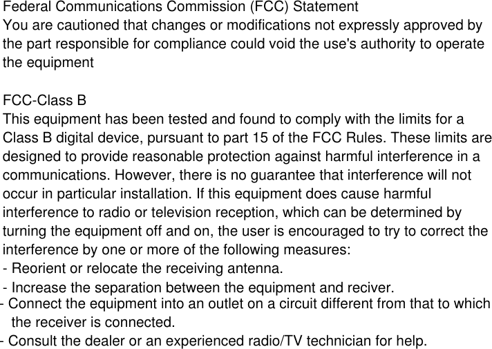 Federal Communications Commission (FCC) StatementYou are cautioned that changes or modifications not expressly approved by the part responsible for compliance could void the use&apos;s authority to operatethe equipment FCC-Class BThis equipment has been tested and found to comply with the limits for a Class B digital device, pursuant to part 15 of the FCC Rules. These limits are designed to provide reasonable protection against harmful interference in a communications. However, there is no guarantee that interference will not occur in particular installation. If this equipment does cause harmful interference to radio or television reception, which can be determined by turning the equipment off and on, the user is encouraged to try to correct theinterference by one or more of the following measures:- Reorient or relocate the receiving antenna.- Increase the separation between the equipment and reciver.- Connect the equipment into an outlet on a circuit different from that to which   the receiver is connected.- Consult the dealer or an experienced radio/TV technician for help.