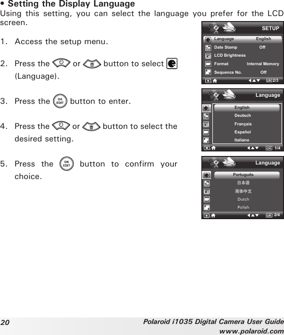 20 Polaroid i1035 Digital Camera User Guidewww.polaroid.com• Setting the Display Language Using this  setting,  you can select  the  language you prefer  for  the LCD screen.1.  Access the setup menu.2.  Press the   or   button to select (Language).3.  Press the   button to enter.4.  Press the   or   button to select the desired setting.5.  Press  the    button  to  confirm  your choice.SETUPLanguage                   EnglishDate Stamp                   OffLCD BrightnessFormat                Internal Memory Sequence No.                Off2/3Language1/4EnglishDeutschFrançaisEspañolItalianoLanguage2/4Português日本语简体中文DutchPolish