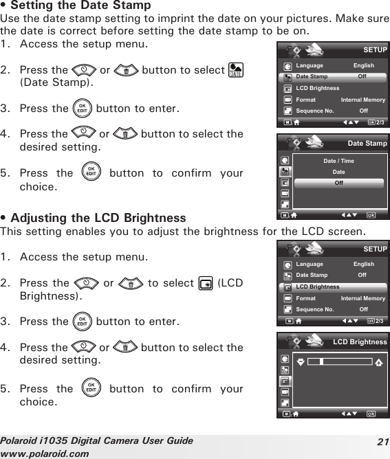 21Polaroid i1035 Digital Camera User Guidewww.polaroid.com• Setting the Date StampUse the date stamp setting to imprint the date on your pictures. Make sure the date is correct before setting the date stamp to be on.1.  Access the setup menu.2.  Press the   or   button to select   (Date Stamp).3.  Press the   button to enter.4.  Press the   or   button to select the desired setting.5.  Press  the    button  to  confirm  your choice.SETUPLanguage                   EnglishDate Stamp                   OffLCD BrightnessFormat                Internal Memory Sequence No.                Off2/3Date StampDate / TimeDateOff• Adjusting the LCD BrightnessThis setting enables you to adjust the brightness for the LCD screen.1.  Access the setup menu.2.  Press the   or   to select   (LCD Brightness).3.  Press the   button to enter.4.  Press the   or   button to select the desired setting.5.  Press  the    button  to  confirm  your choice.SETUPLanguage                   EnglishDate Stamp                   OffLCD BrightnessFormat                Internal Memory Sequence No.                Off2/3LCD Brightness