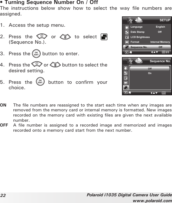 22 Polaroid i1035 Digital Camera User Guidewww.polaroid.com• Turning Sequence Number On / OffThe  instructions  below  show  how  to  select  the  way  file  numbers  are assigned.1.  Access the setup menu.2.  Press  the    or    to  select   (Sequence No.).3.  Press the   button to enter.4.  Press the   or   button to select the desired setting.5.  Press  the    button  to  confirm  your choice.SETUPLanguage                   EnglishDate Stamp                   OffLCD BrightnessFormat                Internal Memory Sequence No.                Off2/3Sequence No.OffOnON  The file numbers are reassigned to the start each time when any images are removed from the memory card or internal memory is formatted. New images recorded on the memory card with existing files are given the next available number.OFF  A  file  number  is assigned  to  a  recorded image  and  memorized  and images recorded onto a memory card start from the next number.