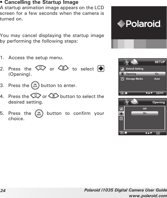 24 Polaroid i1035 Digital Camera User Guidewww.polaroid.com• Cancelling the Startup ImageA startup animation image appears on the LCD screen for a few seconds when the camera is turned on. You may cancel displaying the startup image by performing the following steps:1.  Access the setup menu.2.  Press  the    or    to  select   (Opening).3.  Press the   button to enter.4.  Press the   or   button to select the desired setting.5.  Press  the    button  to  confirm  your choice.SETUPDefault SettingOpening                            OnStorage Media                 Auto3/3OpeningOffOn