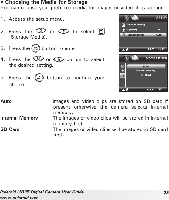 25Polaroid i1035 Digital Camera User Guidewww.polaroid.com• Choosing the Media for StorageYou can choose your preferred media for images or video clips storage.1.  Access the setup menu.2.  Press  the    or    to  select (Storage Media).3.  Press the   button to enter.4.  Press  the    or    button  to  select the desired setting.5.  Press  the    button  to  confirm  your choice.SETUPDefault SettingOpening                            OnStorage Media                 Auto3/3Storage MediaAutoInternal MemorySD CardAuto  Images  and  video  clips  are  stored  on  SD card  if present  otherwise  the  camera  selects  internal memory.Internal Memory  The images or video clips will be stored in internal memory first.SD Card  The images or video clips will be stored in SD card first.