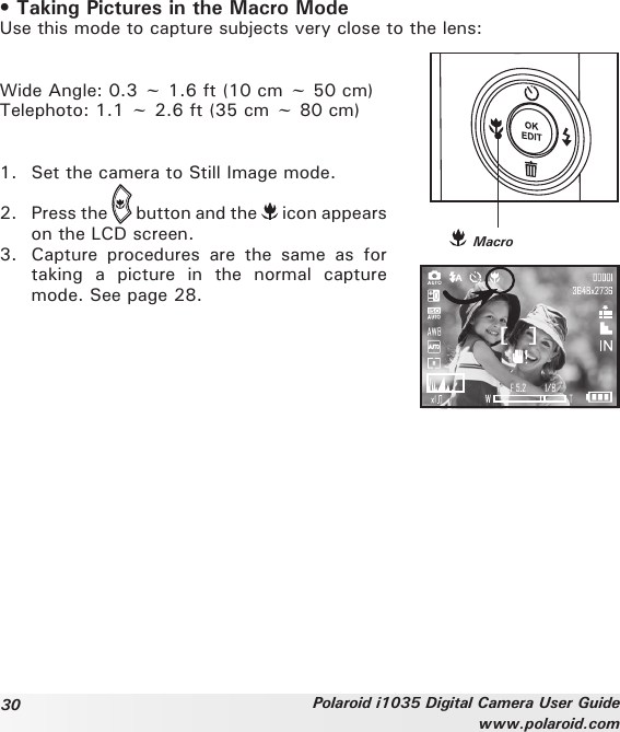 30 Polaroid i1035 Digital Camera User Guidewww.polaroid.com• Taking Pictures in the Macro ModeUse this mode to capture subjects very close to the lens: Wide Angle: 0.3 ~ 1.6 ft (10 cm ~ 50 cm) Telephoto: 1.1 ~ 2.6 ft (35 cm ~ 80 cm)1.  Set the camera to Still Image mode. 2.  Press the   button and the   icon appears on the LCD screen. 3.  Capture  procedures  are  the  same  as  for taking  a  picture  in  the  normal  capture mode. See page 28. Macro