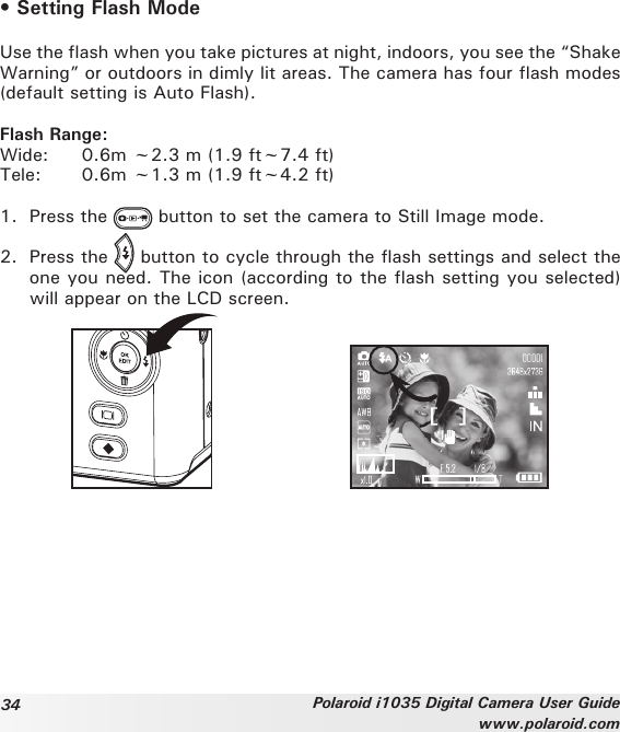 34 Polaroid i1035 Digital Camera User Guidewww.polaroid.com• Setting Flash ModeUse the flash when you take pictures at night, indoors, you see the “Shake Warning” or outdoors in dimly lit areas. The camera has four flash modes (default setting is Auto Flash).Flash Range:Wide:  0.6m ~2.3 m (1.9 ft~7.4 ft)Tele:  0.6m ~1.3 m (1.9 ft~4.2 ft)1.  Press the   button to set the camera to Still Image mode.2.  Press the   button to cycle through the flash settings and select the one you need. The icon (according to the flash setting you selected) will appear on the LCD screen.