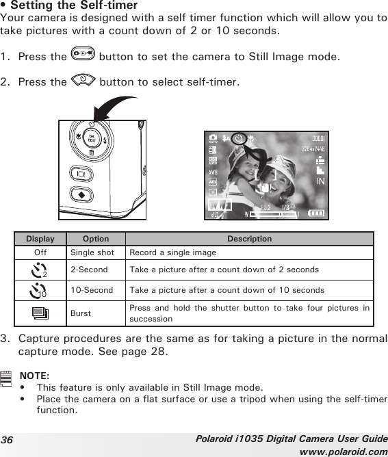 36 Polaroid i1035 Digital Camera User Guidewww.polaroid.com• Setting the Self-timerYour camera is designed with a self timer function which will allow you to take pictures with a count down of 2 or 10 seconds. 1.  Press the   button to set the camera to Still Image mode.2.  Press the   button to select self-timer.Display Option DescriptionOff Single shot Record a single image22-Second Take a picture after a count down of 2 seconds1010-Second Take a picture after a count down of 10 secondsBurst Press  and  hold  the  shutter  button  to take  four  pictures  in succession3.  Capture procedures are the same as for taking a picture in the normal  capture mode. See page 28.   NOTE:•  This feature is only available in Still Image mode.•  Place the camera on a at surface or use a tripod when using the self-timer function.