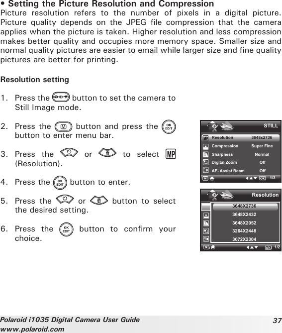 37Polaroid i1035 Digital Camera User Guidewww.polaroid.com• Setting the Picture Resolution and CompressionPicture  resolution  refers  to  the  number  of  pixels  in  a  digital  picture. Picture  quality  depends on  the  JPEG  file  compression that  the  camera applies when the picture is taken. Higher resolution and less compression makes better quality and occupies more memory space. Smaller size and normal quality pictures are easier to email while larger size and fine quality pictures are better for printing.Resolution setting1.  Press the   button to set the camera to Still Image mode.2.  Press the   button and press the   button to enter menu bar.3.  Press  the    or    to  select   (Resolution).4.  Press the   button to enter.5.  Press  the    or    button  to  select the desired setting. 6.  Press  the    button  to  confirm  your choice.Resolution    3648x2736Compression      Super Fine Sharpness         NormalDigital Zoom           OffAF- Assist Beam            OffSTILL1/3Resolution3648X27363648X24323648X20523264X24483072X23041/2