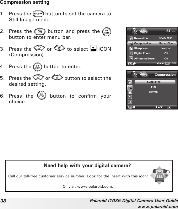38 Polaroid i1035 Digital Camera User Guidewww.polaroid.comCompression setting1.  Press the   button to set the camera to Still Image mode.2.  Press the   button  and  press  the   button to enter menu bar.3.  Press the   or   to select   ICON (Compression).4.  Press the   button to enter.5.  Press the   or   button to select the desired setting.6.  Press  the    button  to  confirm  your choice.STILLResolution    3648x2736Compression      Super Fine Sharpness         NormalDigital Zoom           OffAF- assist Beam            Off1/3CompressionSuper FineFineNormalNeed help with your digital camera?Call our toll-free customer service number. Look for the insert with this icon:Or visit www.polaroid.com.