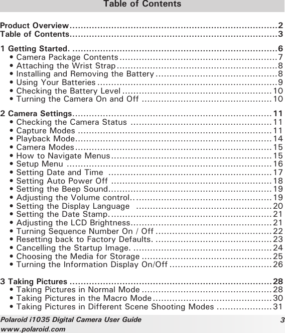 3Polaroid i1035 Digital Camera User Guidewww.polaroid.comTable of ContentsProduct Overview ...........................................................................2Table of Contents ...........................................................................31 Getting Started. ..........................................................................6  • Camera Package Contents .........................................................7  • Attaching the Wrist Strap ..........................................................8  • Installing and Removing the Battery ............................................8  • Using Your Batteries .................................................................9  • Checking the Battery Level ......................................................10  • Turning the Camera On and Off ...............................................102 Camera Settings ........................................................................11  • Checking the Camera Status  ...................................................11  • Capture Modes ......................................................................11  • Playback Mode .......................................................................14  • Camera Modes .......................................................................15  • How to Navigate Menus ..........................................................15  • Setup Menu  ..........................................................................16  • Setting Date and Time  ...........................................................17  • Setting Auto Power Off  ..........................................................18  • Setting the Beep Sound.. .........................................................19  • Adjusting the Volume control.. .................................................19  • Setting the Display Language   .................................................20  • Setting the Date Stamp. ..........................................................21  • Adjusting the LCD Brightness ...................................................21  • Turning Sequence Number On / Off ..........................................22  • Resetting back to Factory Defaults. ..........................................23  • Cancelling the Startup Image. ..................................................24  • Choosing the Media for Storage ...............................................25 • Turning the Information Display On/Off .....................................263 Taking Pictures .........................................................................28   • Taking Pictures in Normal Mode ...............................................28  • Taking Pictures in the Macro Mode ...........................................30  • Taking Pictures in Different Scene Shooting Modes ....................31