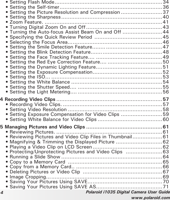 4Polaroid i1035 Digital Camera User Guidewww.polaroid.com  • Setting Flash Mode .................................................................34  • Setting the Self-timer ..............................................................36   • Setting the Picture Resolution and Compression .........................37   • Setting the Sharpness .............................................................40   • Zoom Feature. .......................................................................41  • Turning Digital Zoom On and Off ..............................................43  • Turning the Auto-focus Assist Beam On and Off ........................44  • Specifying the Quick Review Period  .........................................45   • Selecting the Focus Area... ......................................................46  • Setting the Smile Detection Feature........ ..................................47  • Setting the Blink Detection Feature....... ....................................48  • Setting the Face Tracking Feature.... ........................................49  • Setting the Red Eye Correction Feature.... .................................50  • Setting the Dynamic Lighting Feature.... ....................................51  • Setting the Exposure Compensation ..........................................52  • Setting the ISO... ...................................................................53  • Setting the White Balance .......................................................54  • Setting the Shutter Speed.... ...................................................55  • Setting the Light Metering.... ...................................................564 Recording Video Clips ................................................................57  • Recording Video Clips. ............................................................57   • Setting Video Resolution .........................................................58   • Setting Exposure Compensation for Video Clips .........................59   • Setting White Balance for Video Clips .......................................605 Managing Pictures and Video Clips ..............................................61   • Reviewing Pictures. ................................................................61   • Reviewing Pictures and Video Clip Files in Thumbnail ..................61   • Magnifying &amp; Trimming the Displayed Picture ............................62   • Playing a Video Clip on LCD Screen ..........................................62   • Protecting/Unprotecting Pictures and Video Clips   ......................63  • Running a Slide Show .............................................................64   • Copy to a Memory Card  .........................................................65   • Copy from a Memory Card.. ....................................................66   • Deleting Pictures or Video Clip  ................................................67  • Image Cropping... ...................................................................69  • Saving Your Pictures Using SAVE... ..........................................70  • Saving Your Pictures Using SAVE AS... .....................................71