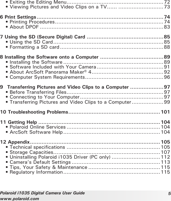 5Polaroid i1035 Digital Camera User Guidewww.polaroid.com  • Exiting the Editing Menu... .......................................................72  • Viewing Pictures and Video Clips on a TV...... ...........................736 Print Settings ............................................................................74   • Printing Procedures .................................................................74  • About DPOF ..........................................................................837 Using the SD (Secure Digital) Card ..............................................85   • Using the SD Card ..................................................................85   • Formatting a SD card ..............................................................888 Installing the Software onto a Computer ......................................89   • Installing the Software ............................................................89   • Software Included with Your Camera ........................................91  • About ArcSoft Panorama Maker® 4 ...........................................92   • Computer System Requirements ...............................................969   Transferring Pictures and Video Clips to a Computer ....................97   • Before Transferring Files ..........................................................97   • Connecting to Your Computer ..................................................97   • Transferring Pictures and Video Clips to a Computer ...................9910 Troubleshooting Problems ....................................................... 10111 Getting Help ......................................................................... 104  • Polaroid Online Services ........................................................ 104   • ArcSoft Software Help ..........................................................10412 Appendix .............................................................................. 105   • Technical specifications ........................................................105   • Storage Capacities ................................................................107   • Uninstalling Polaroid i1035 Driver (PC only) .............................112   • Camera’s Default Settings .....................................................113   • Tips, Your Safety &amp; Maintenance ...........................................115   • Regulatory Information .......................................................... 115