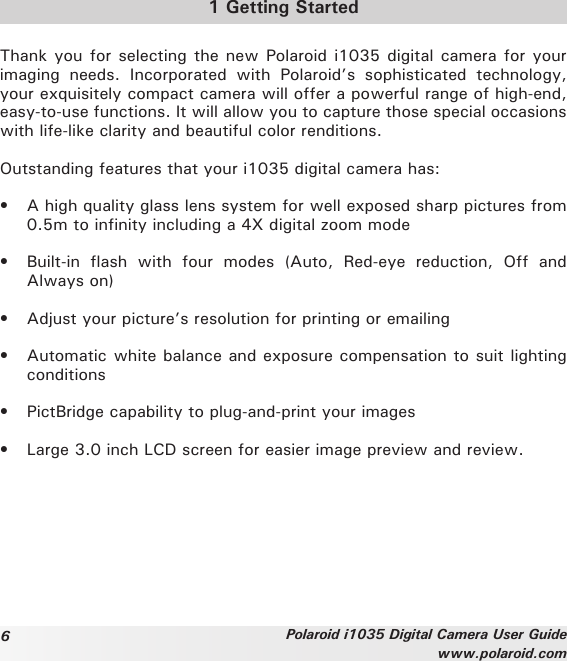 6Polaroid i1035 Digital Camera User Guidewww.polaroid.com1 Getting StartedThank you for selecting the new Polaroid i1035 digital camera for your imaging  needs.  Incorporated  with  Polaroid’s  sophisticated  technology, your exquisitely compact camera will offer a powerful range of high-end, easy-to-use functions. It will allow you to capture those special occasions with life-like clarity and beautiful color renditions.Outstanding features that your i1035 digital camera has:•  A high quality glass lens system for well exposed sharp pictures from 0.5m to infinity including a 4X digital zoom mode•  Built-in  flash  with  four  modes  (Auto,  Red-eye  reduction,  Off  and Always on)•  Adjust your picture’s resolution for printing or emailing•  Automatic white balance and exposure compensation to suit lighting conditions•  PictBridge capability to plug-and-print your images•  Large 3.0 inch LCD screen for easier image preview and review.