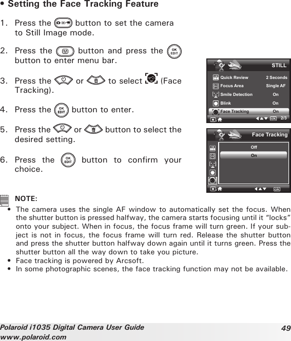 49Polaroid i1035 Digital Camera User Guidewww.polaroid.com• Setting the Face Tracking Feature1.  Press the   button to set the camera   to Still Image mode.2.  Press the   button  and press  the   button to enter menu bar.3.  Press the   or   to select   (Face Tracking).4.  Press the   button to enter.5.  Press the   or   button to select the desired setting.6.  Press  the    button  to  confirm  your choice.STILLQuick Review               2 SecondsFocus Area                   Single AFSmile Detection                 OnBlink                                   OnFace Tracking                    On2/3Face TrackingOffOn   NOTE: •  The camera uses the single AF window to automatically set the focus. When the shutter button is pressed halfway, the camera starts focusing until it “locks” onto your subject. When in focus, the focus frame will turn green. If your sub-ject is not in focus, the focus frame will turn red. Release the shutter button and press the shutter button halfway down again until it turns green. Press the shutter button all the way down to take you picture.  •  Face tracking is powered by Arcsoft.  •  In some photographic scenes, the face tracking function may not be available.