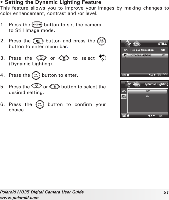 51Polaroid i1035 Digital Camera User Guidewww.polaroid.com• Setting the Dynamic Lighting FeatureThis feature allows  you  to  improve your images  by  making changes to color enhancement, contrast and /or level.1.  Press the   button to set the camera   to Still Image mode.2.  Press the   button  and press  the   button to enter menu bar.3.  Press  the    or    to  select (Dynamic Lighting).4.  Press the   button to enter.5.  Press the   or   button to select the desired setting.6.  Press  the    button  to  confirm  your choice.3/3Dynamic LightingOffOnSTILLRed Eye Correction           OffDynamic Lighting               Off