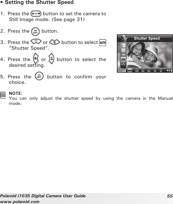 55Polaroid i1035 Digital Camera User Guidewww.polaroid.com• Setting the Shutter Speed1.  Press the   button to set the camera to Still Image mode. (See page 31)2.  Press the   button.3.  Press the   or   button to select ”Shutter Speed”.4.  Press  the    or    button  to  select  the desired setting.Shutter Speed5.  Press  the    button  to  confirm  your choice.   NOTE:You  can  only  adjust  the  shutter  speed  by  using  the  camera  in  the  Manual mode.