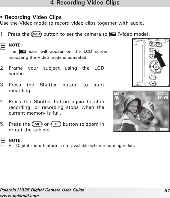 57Polaroid i1035 Digital Camera User Guidewww.polaroid.com4 Recording Video Clips• Recording Video Clips Use the Video mode to record video clips together with audio. 1.  Press the   button to set the camera to   (Video mode).   NOTE:The    icon  will  appear  on  the  LCD  screen, indicating the Video mode is activated.2.  Frame  your  subject  using  the  LCD screen.3.  Press  the  Shutter  button  to  start recording. 4.  Press  the  Shutter  button  again  to  stop recording,  or  recording  stops  when  the current memory is full.5.  Press the   or   button to zoom in or out the subject.   NOTE:•  Digital zoom feature is not available when recording video.