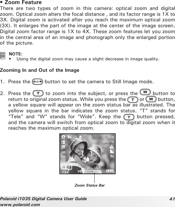 41Polaroid i1035 Digital Camera User Guidewww.polaroid.com• Zoom FeatureThere  are  two  types  of  zoom  in  this  camera:  optical  zoom  and  digital zoom. Optical zoom alters the focal distance , and its factor range is 1X to 3X. Digital zoom is activated after you reach the maximum optical zoom (3X). It enlarges the part of the image at the center of the image screen. Digital zoom factor range is 1X to 4X. These zoom features let you zoom in the central area of an image and photograph only the enlarged portion of the picture.   NOTE: •  Using the digital zoom may cause a slight decrease in image quality.Zooming In and Out of the Image1.  Press the   button to set the camera to Still Image mode.2.  Press the   to zoom into the subject, or press the   button to return to original zoom status. While you press the   or    button, a yellow square will appear on the zoom status bar as illustrated. The yellow  square  in  the  bar  indicates  the  zoom  status.  “T”  stands  for “Tele”  and  “W”  stands  for  “Wide”.  Keep  the   button  pressed, and the camera will switch from optical zoom to digital zoom when it reaches the maximum optical zoom.Zoom Status Bar