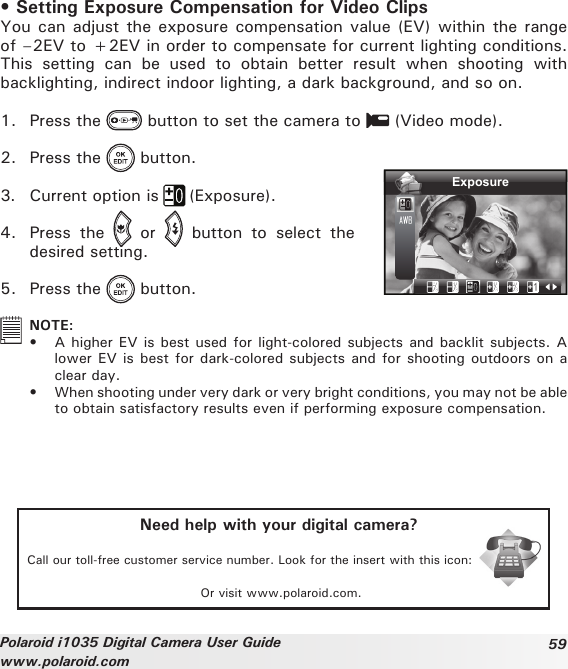 59Polaroid i1035 Digital Camera User Guidewww.polaroid.com• Setting Exposure Compensation for Video ClipsYou can adjust the exposure compensation value  (EV) within the range of –2EV to +2EV in order to compensate for current lighting conditions. This  setting  can  be  used  to  obtain  better  result  when  shooting  with backlighting, indirect indoor lighting, a dark background, and so on.1.  Press the   button to set the camera to   (Video mode).2.  Press the   button.3.  Current option is   (Exposure).4.  Press  the    or    button  to  select  the desired setting.5.  Press the   button.Exposure  NOTE: •  A higher EV is best used for light-colored subjects and backlit subjects. A lower EV is best for dark-colored subjects and for shooting outdoors on a clear day. •  When shooting under very dark or very bright conditions, you may not be able to obtain satisfactory results even if performing exposure compensation.Need help with your digital camera?Call our toll-free customer service number. Look for the insert with this icon:Or visit www.polaroid.com.