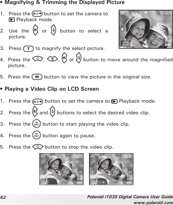 62 Polaroid i1035 Digital Camera User Guidewww.polaroid.com• Magnifying &amp; Trimming the Displayed PictureX4.01.  Press the   button to set the camera to  Playback mode.2.  Use  the    or    button  to  select  a picture.3.  Press   to magnify the select picture.4.  Press the  ,  ,   or   button to move around the magnified picture.5.  Press the   button to view the picture in the original size.• Playing a Video Clip on LCD Screen1.  Press the   button to set the camera to   Playback mode.2.  Press the   and   buttons to select the desired video clip.3.  Press the   button to start playing the video clip.4.  Press the   button again to pause.5.  Press the   button to stop the video clip.