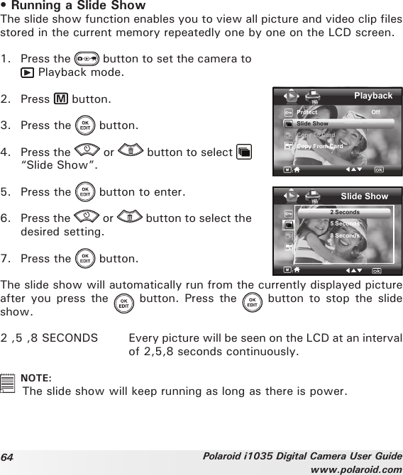 64 Polaroid i1035 Digital Camera User Guidewww.polaroid.com• Running a Slide ShowThe slide show function enables you to view all picture and video clip files stored in the current memory repeatedly one by one on the LCD screen.1.  Press the   button to set the camera to  Playback mode.2.  Press   button.3.  Press the   button.4.  Press the   or   button to select   “Slide Show”.5.  Press the   button to enter.6.  Press the   or   button to select the desired setting.7.  Press the   button.PlaybackProtect                                 OffSlide ShowCopy To CardCopy From CardSlide Show2 Seconds5 Seconds8 SecondsThe slide show will automatically run from the currently displayed picture after you press the   button. Press the   button to stop the  slide show.2 ,5 ,8 SECONDS  Every picture will be seen on the LCD at an interval of 2,5,8 seconds continuously.   NOTE:  The slide show will keep running as long as there is power. 