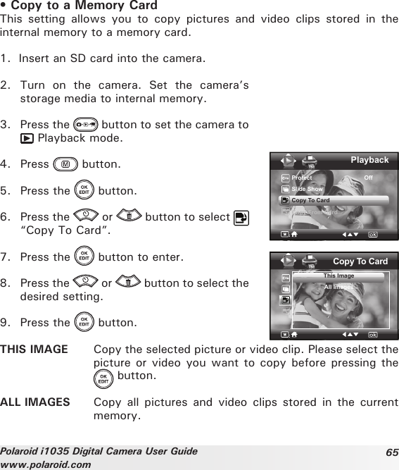 65Polaroid i1035 Digital Camera User Guidewww.polaroid.com• Copy to a Memory CardThis  setting  allows  you  to  copy  pictures  and  video  clips  stored  in  the internal memory to a memory card. 1.  Insert an SD card into the camera.2.  Turn  on  the  camera.  Set  the  camera’s storage media to internal memory.3.  Press the   button to set the camera to  Playback mode.4.  Press   button.5.  Press the   button.6.  Press the   or   button to select   “Copy To Card”.7.  Press the   button to enter.8.  Press the   or   button to select the desired setting.9.  Press the   button.PlaybackProtect                                OffSlide ShowCopy To CardCopy From CardCopy To CardThis ImageAll ImagesTHIS IMAGE  Copy the selected picture or video clip. Please select the picture or  video you want to copy before pressing the   button.ALL IMAGES  Copy  all  pictures  and  video  clips  stored  in  the  current memory.