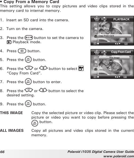 66 Polaroid i1035 Digital Camera User Guidewww.polaroid.com• Copy From a Memory CardThis  setting  allows  you  to  copy  pictures  and  video  clips  stored  in  the memory card to internal memory. 1.  Insert an SD card into the camera.2.  Turn on the camera. 3.  Press the   button to set the camera to  Playback mode.4.  Press   button.5.  Press the   button.6.  Press the   or   button to select   “Copy From Card”.PLAYBACKProtect                                OffSlide ShowCopy To CardCopy From CardCopy From CardThis ImageAll Images7.  Press the   button to enter.8.  Press the   or   button to select the desired setting.9.  Press the   button.THIS IMAGE  Copy the selected picture or video clip. Please select the picture or  video you want to copy before pressing the   button.ALL IMAGES  Copy  all  pictures  and  video  clips  stored  in  the  current memory.