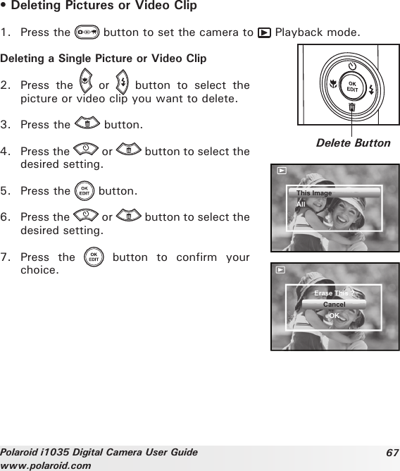 67Polaroid i1035 Digital Camera User Guidewww.polaroid.com• Deleting Pictures or Video Clip1.  Press the   button to set the camera to   Playback mode.Deleting a Single Picture or Video Clip2.  Press  the    or    button  to  select  the picture or video clip you want to delete.3.  Press the   button.4.  Press the   or   button to select the desired setting.5.  Press the   button.6.  Press the   or   button to select the desired setting.7.  Press  the    button  to  confirm  your choice.Delete ButtonThis ImageAllErase This ?CancelOK