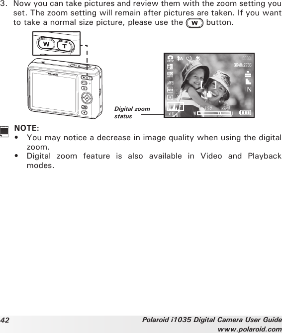 42 Polaroid i1035 Digital Camera User Guidewww.polaroid.com3.  Now you can take pictures and review them with the zoom setting you set. The zoom setting will remain after pictures are taken. If you want to take a normal size picture, please use the   button.Digital zoom status  NOTE:•  You may notice a decrease in image quality when using the digital zoom.•  Digital  zoom  feature  is  also  available  in  Video  and  Playback modes. 
