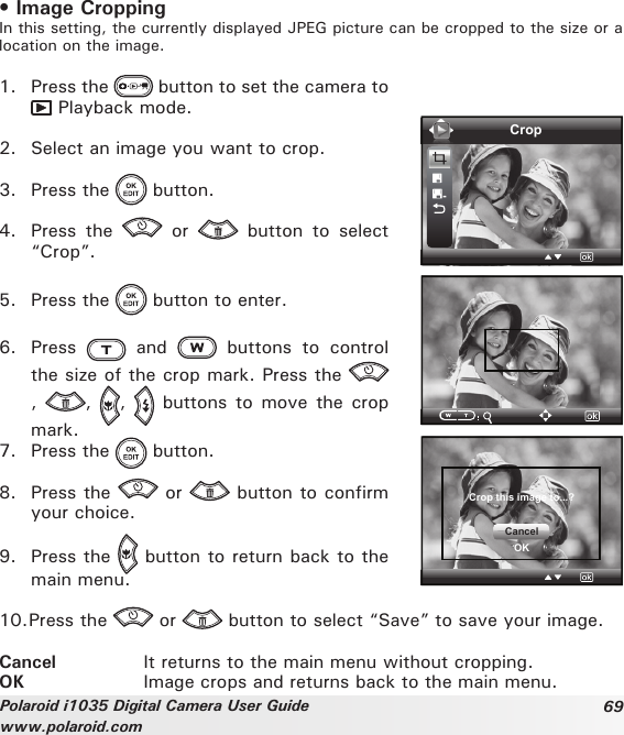 69Polaroid i1035 Digital Camera User Guidewww.polaroid.com• Image CroppingIn this setting, the currently displayed JPEG picture can be cropped to the size or a location on the image.1.  Press the   button to set the camera to  Playback mode.2.  Select an image you want to crop.3.  Press the   button.4.  Press  the    or    button  to  select “Crop”.5.  Press the   button to enter.6.  Press    and    buttons  to  control the size of the crop mark. Press the ,  ,  ,    buttons  to move the crop mark.7.  Press the   button.8.  Press the   or   button to confirm your choice.9.  Press the   button to return back to the main menu.CropCrop this image to...?CancelOK10. Press the   or   button to select “Save” to save your image.Cancel     It returns to the main menu without cropping.OK         Image crops and returns back to the main menu.