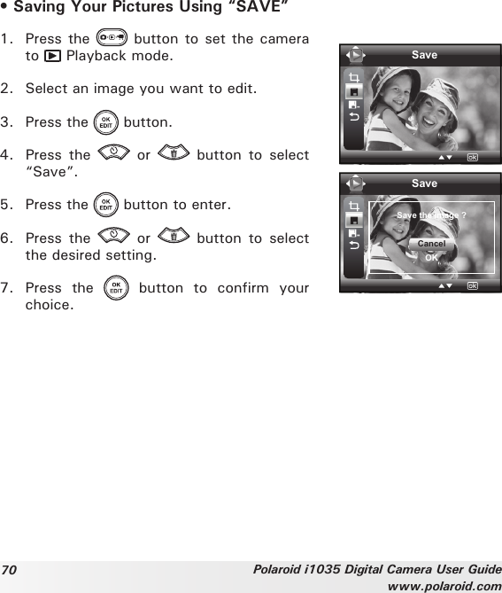 70 Polaroid i1035 Digital Camera User Guidewww.polaroid.com• Saving Your Pictures Using “SAVE”1.  Press the   button to set the camera to   Playback mode.2.  Select an image you want to edit.3.  Press the   button.4.  Press  the    or    button  to  select “Save”.5.  Press the   button to enter.6.  Press  the    or    button  to  select the desired setting.SaveSaveSave the image ?CancelOK7.  Press  the    button  to  confirm  your choice.