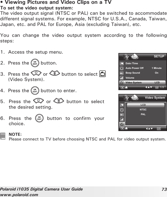 73Polaroid i1035 Digital Camera User Guidewww.polaroid.com• Viewing Pictures and Video Clips on a TV To set the video output system:The video output signal (NTSC or PAL) can be switched to accommodate different signal systems. For example, NTSC for U.S.A., Canada, Taiwan, Japan, etc. and PAL for Europe, Asia (excluding Taiwan), etc.You  can  change  the  video  output  system  according  to  the  following steps:1.  Access the setup menu.2.  Press the   button.3.  Press the   or   button to select   (Video System).4.  Press the   button to enter.5.  Press  the    or    button  to  select the desired setting.6.  Press  the    button  to  confirm  your choice.SETUPDate /TimeAuto Power Off            1 MinuteBeep Sound                      OnVolumeVideo System                   LCD1/3.Video SystemLCDNTSCPAL   NOTE:Please connect to TV before choosing NTSC and PAL for video output system.