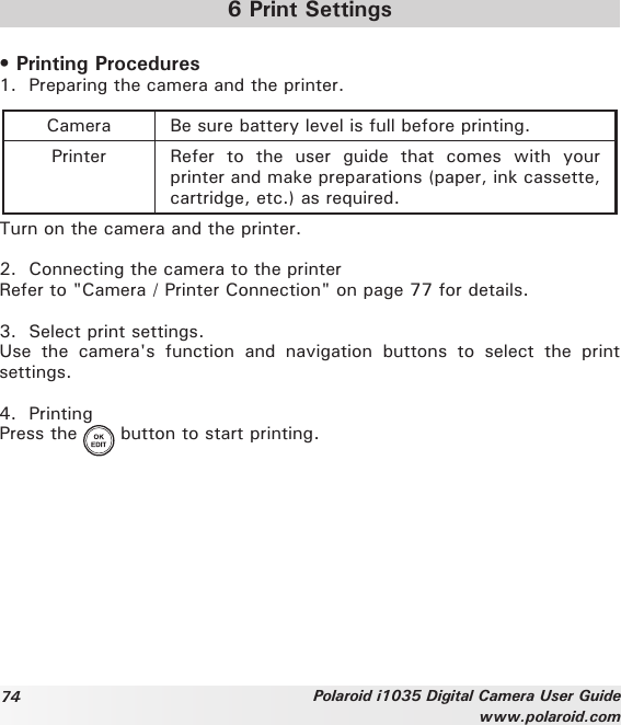 74 Polaroid i1035 Digital Camera User Guidewww.polaroid.com6 Print Settings• Printing Procedures1.  Preparing the camera and the printer.Camera Be sure battery level is full before printing.Printer Refer  to  the  user  guide  that  comes  with  your printer and make preparations (paper, ink cassette, cartridge, etc.) as required. Turn on the camera and the printer.2.  Connecting the camera to the printerRefer to &quot;Camera / Printer Connection&quot; on page 77 for details.3.  Select print settings. Use  the  camera&apos;s  function  and  navigation  buttons  to  select  the  print settings.4.  PrintingPress the   button to start printing.