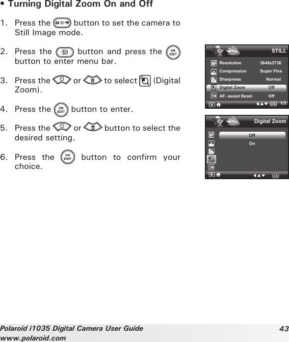 43Polaroid i1035 Digital Camera User Guidewww.polaroid.com• Turning Digital Zoom On and Off1.  Press the   button to set the camera to Still Image mode.2.  Press the   button  and press  the   button to enter menu bar.3.  Press the   or   to select   (Digital Zoom).4.  Press the   button to enter.5.  Press the   or   button to select the desired setting.6.  Press  the    button  to  confirm  your choice.STILLResolution    3648x2736Compression      Super Fine Sharpness   NormalDigital Zoom           OffAF- assist Beam            Off1/3Digital ZoomOffOn