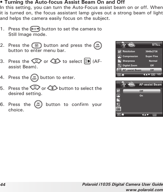 44 Polaroid i1035 Digital Camera User Guidewww.polaroid.com• Turning the Auto-focus Assist Beam On and OffIn this setting, you can turn the Auto-Focus assist beam on or off. When it is turned on, the focus assistant lamp gives out a strong beam of light and helps the camera easily focus on the subject.1.  Press the   button to set the camera to Still Image mode.2.  Press the   button  and press  the   button to enter menu bar.3.  Press the   or   to select   (AF-assist Beam).4.  Press the   button to enter.5.  Press the   or   button to select the desired setting.6.  Press  the    button  to  confirm  your choice.AF-assist BeamOffOnSTILLResolution    3648x2736Compression      Super Fine Sharpness   NormalDigital Zoom           OffAF- assist Beam            Off1/3