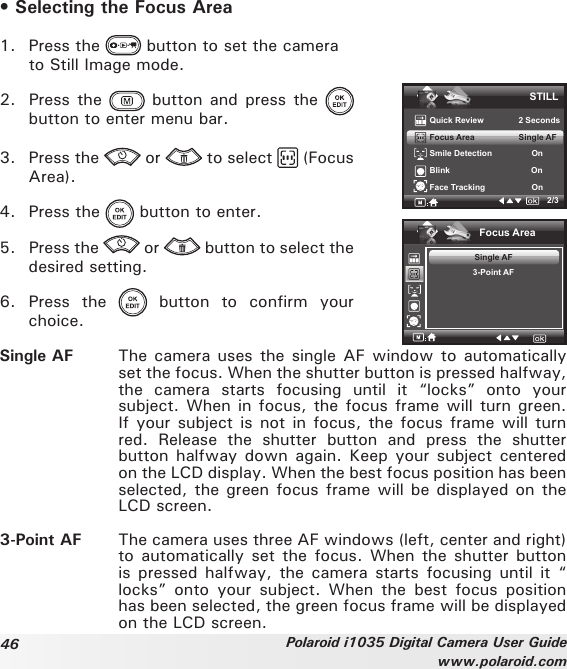 46 Polaroid i1035 Digital Camera User Guidewww.polaroid.com• Selecting the Focus Area1.  Press the   button to set the camera   to Still Image mode.2.  Press the   button  and press  the   button to enter menu bar.3.  Press the   or   to select   (Focus Area).4.  Press the   button to enter.5.  Press the   or   button to select the desired setting. 6.  Press  the    button  to  confirm  your choice.STILLQuick Review               2 SecondsFocus Area                   Single AFSmile Detection                 OnBlink                                   OnFace Tracking                    On2/3Focus AreaSingle AF3-Point AFSingle AF  The camera uses the single AF window to automatically set the focus. When the shutter button is pressed halfway, the  camera  starts  focusing  until  it  “locks”  onto  your subject. When in focus, the focus frame will turn green. If your subject is not in focus,  the focus frame will turn red.  Release  the  shutter  button  and  press  the  shutter button halfway down  again. Keep your subject centered on the LCD display. When the best focus position has been selected, the green focus frame will be displayed on the LCD screen.3-Point AF  The camera uses three AF windows (left, center and right) to automatically set the focus.  When the shutter  button is pressed halfway,  the  camera starts focusing  until  it “ locks”  onto  your  subject.  When  the  best  focus  position has been selected, the green focus frame will be displayed on the LCD screen.