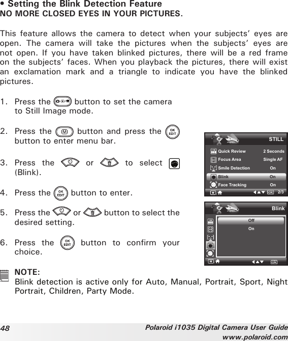 48 Polaroid i1035 Digital Camera User Guidewww.polaroid.com• Setting the Blink Detection FeatureNO MORE CLOSED EYES IN YOUR PICTURES.This feature allows the camera to detect when your  subjects’ eyes  are open.  The  camera  will  take  the  pictures  when  the  subjects’  eyes  are not open. If  you have taken  blinked pictures, there  will be a  red frame on the subjects’ faces. When you playback the pictures, there will exist an  exclamation  mark  and  a  triangle  to  indicate  you  have  the  blinked pictures.1.  Press the   button to set the camera   to Still Image mode.2.  Press the   button  and press  the   button to enter menu bar.3.  Press  the    or    to  select   (Blink).4.  Press the   button to enter.5.  Press the   or   button to select the desired setting.6.  Press  the    button  to  confirm  your choice.STILLQuick Review               2 SecondsFocus Area                   Single AFSmile Detection                 OnBlink                                   OnFace Tracking                    On2/3BlinkOffOn  NOTE:Blink detection is active only for Auto, Manual, Portrait, Sport, Night Portrait, Children, Party Mode.