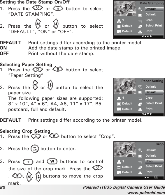 80 Polaroid i1035 Digital Camera User Guidewww.polaroid.comSetting the Date Stamp On/Off1.  Press  the    or    button  to  select “DATE STAMPING”.2.  Press  the    or    button  to  select “DEFAULT”, “ON” or “OFF”. 1DefaultDefaultDate StampingDefaultDefaultCropSelect PrintPrintDEFAULT  Print settings differ according to the printer model. ON  Add the date stamp to the printed image.OFF  Print without the date stamp. Selecting Paper Setting1.  Press  the    or    button  to  select “Paper Setting”. 2.  Press  the    or    button  to  select  the paper size.  The  following paper sizes  are supported: 8” x 10”, 4” x 6”, A4, A6, 11” x 17”, B5, postcard, full and default.1DefaultDefaultPaper SettingDefaultDefaultCropSelect PrintPrintDEFAULT  Print settings differ according to the printer model.Selecting Crop Setting1.  Press the   or   button to select “Crop”. 1DefaultDefaultCropDefaultDefaultCropSelect PrintPrint2.  Press the   button to enter.3.  Press    and    buttons  to  control the size of the crop mark. Press the ,  ,  ,   buttons  to move  the crop mark.