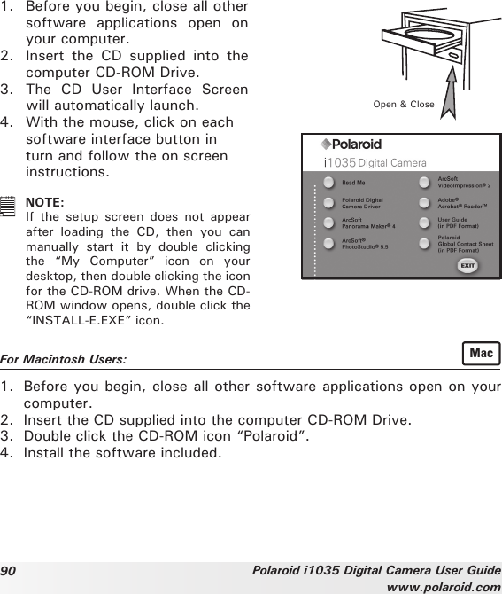 90 Polaroid i1035 Digital Camera User Guidewww.polaroid.com1.  Before you begin, close all other software  applications  open  on your computer.2.  Insert  the  CD  supplied  into  the computer CD-ROM Drive.3.  The  CD  User  Interface  Screen will automatically launch.4.  With the mouse, click on each software interface button in turn and follow the on screen instructions. Open &amp; Close NOTE:   If  the  setup  screen  does  not  appear after  loading  the  CD,  then  you  can manually  start  it  by  double  clicking the  “My  Computer”  icon  on  your desktop, then double clicking the icon for the CD-ROM drive. When the CD-ROM window opens, double click the “INSTALL-E.EXE” icon.For Macintosh Users:  Mac1.  Before you begin, close all other software applications open on your computer. 2.  Insert the CD supplied into the computer CD-ROM Drive.3.  Double click the CD-ROM icon “Polaroid”.4.  Install the software included. 