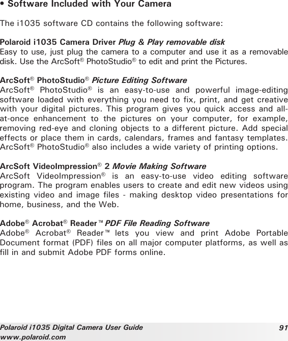 91Polaroid i1035 Digital Camera User Guidewww.polaroid.com• Software Included with Your CameraThe i1035 software CD contains the following software:Polaroid i1035 Camera Driver Plug &amp; Play removable diskEasy to use, just plug the camera to a computer and use it as a removable disk. Use the ArcSoft® PhotoStudio® to edit and print the Pictures.ArcSoft® PhotoStudio® Picture Editing SoftwareArcSoft®  PhotoStudio®  is  an  easy-to-use  and  powerful  image-editing software loaded with everything you need to fix, print, and get creative with your digital pictures. This program gives you quick access and all-at-once  enhancement  to  the  pictures  on  your  computer,  for  example, removing red-eye and cloning objects to a different picture. Add special effects or place them in cards, calendars, frames and fantasy templates. ArcSoft® PhotoStudio® also includes a wide variety of printing options.ArcSoft VideoImpression® 2 Movie Making SoftwareArcSoft  VideoImpression®  is  an  easy-to-use  video  editing  software program. The program enables users to create and edit new videos using existing video and image files - making desktop video  presentations for home, business, and the Web.Adobe® Acrobat® Reader™ PDF File Reading SoftwareAdobe®  Acrobat®  Reader™  lets  you  view  and  print  Adobe  Portable Document format (PDF) files on all major computer platforms, as well as fill in and submit Adobe PDF forms online.