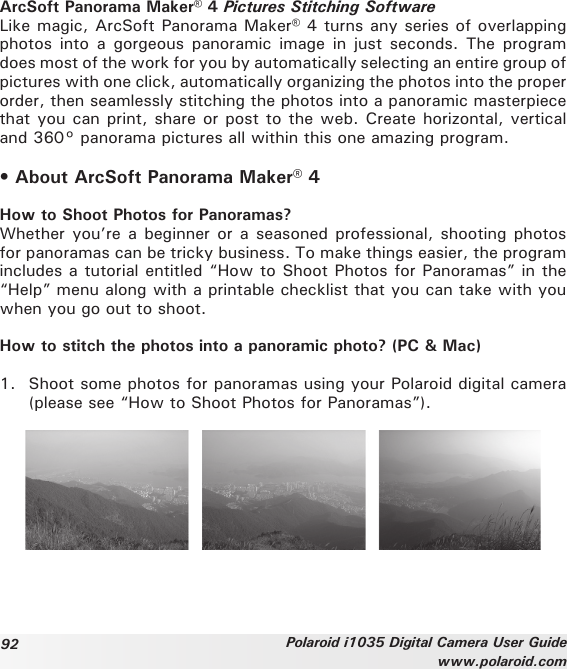 92 Polaroid i1035 Digital Camera User Guidewww.polaroid.comArcSoft Panorama Maker® 4 Pictures Stitching SoftwareLike magic, ArcSoft Panorama Maker® 4 turns any series of overlapping photos  into  a  gorgeous  panoramic  image  in  just seconds.  The program does most of the work for you by automatically selecting an entire group of pictures with one click, automatically organizing the photos into the proper order, then seamlessly stitching the photos into a panoramic masterpiece that you can print, share or post to the web. Create horizontal, vertical and 360° panorama pictures all within this one amazing program.• About ArcSoft Panorama Maker® 4How to Shoot Photos for Panoramas?Whether you’re a beginner or  a seasoned professional, shooting photos for panoramas can be tricky business. To make things easier, the program includes a tutorial entitled “How to Shoot Photos for Panoramas” in the “Help” menu along with a printable checklist that you can take with you when you go out to shoot.How to stitch the photos into a panoramic photo? (PC &amp; Mac)1.  Shoot some photos for panoramas using your Polaroid digital camera (please see “How to Shoot Photos for Panoramas”).