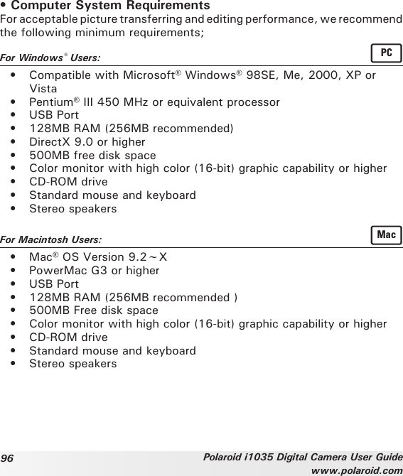 96 Polaroid i1035 Digital Camera User Guidewww.polaroid.com• Computer System RequirementsFor acceptable picture transferring and editing performance, we recommend the following minimum requirements;For Windows® Users:  PC•  Compatible with Microsoft® Windows® 98SE, Me, 2000, XP or Vista•  Pentium® III 450 MHz or equivalent processor•  USB Port•  128MB RAM (256MB recommended)•  DirectX 9.0 or higher•  500MB free disk space•  Color monitor with high color (16-bit) graphic capability or higher•  CD-ROM drive•  Standard mouse and keyboard•  Stereo speakersFor Macintosh Users:  Mac•  Mac® OS Version 9.2~X•  PowerMac G3 or higher•  USB Port•  128MB RAM (256MB recommended )•  500MB Free disk space•  Color monitor with high color (16-bit) graphic capability or higher•  CD-ROM drive•  Standard mouse and keyboard•  Stereo speakers
